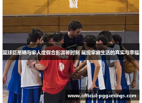 篮球巨星晒与家人度假合影温馨时刻 展现家庭生活的真实与幸福 篮球巨星晒与家人度假合影温馨时刻 展现家庭生活的真实与幸福