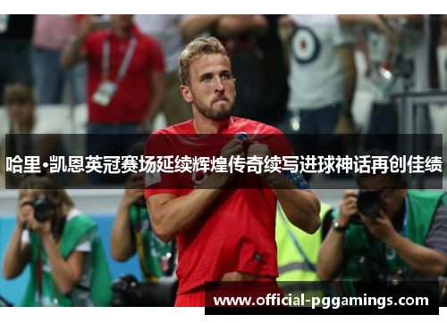 哈里·凯恩英冠赛场延续辉煌传奇续写进球神话再创佳绩 哈里·凯恩英冠赛场延续辉煌传奇续写进球神话再创佳绩