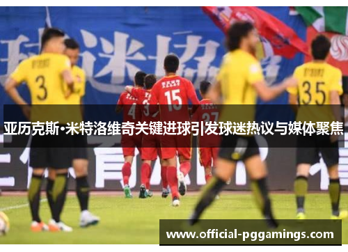 亚历克斯·米特洛维奇关键进球引发球迷热议与媒体聚焦 亚历克斯·米特洛维奇关键进球引发球迷热议与媒体聚焦