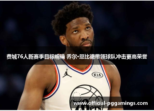 费城76人新赛季目标明确 乔尔·恩比德带领球队冲击更高荣誉 费城76人新赛季目标明确 乔尔·恩比德带领球队冲击更高荣誉