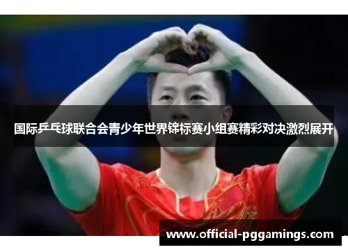 国际乒乓球联合会青少年世界锦标赛小组赛精彩对决激烈展开 国际乒乓球联合会青少年世界锦标赛小组赛精彩对决激烈展开