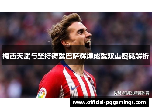 梅西天赋与坚持铸就巴萨辉煌成就双重密码解析 梅西天赋与坚持铸就巴萨辉煌成就双重密码解析