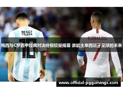 梅西与C罗西甲经典对决终极较量揭幕 谁能主宰西班牙足球的未来