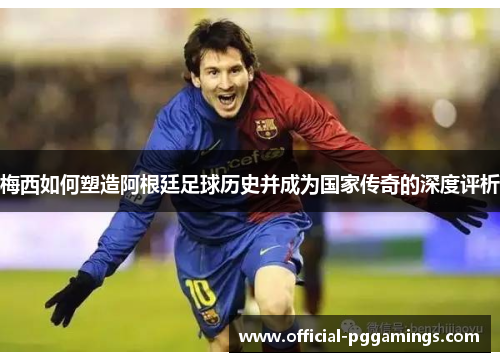 梅西如何塑造阿根廷足球历史并成为国家传奇的深度评析