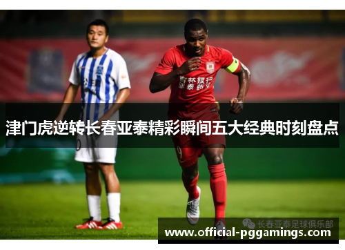 津门虎逆转长春亚泰精彩瞬间五大经典时刻盘点