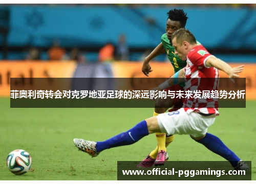 菲奥利奇转会对克罗地亚足球的深远影响与未来发展趋势分析 菲奥利奇转会对克罗地亚足球的深远影响与未来发展趋势分析