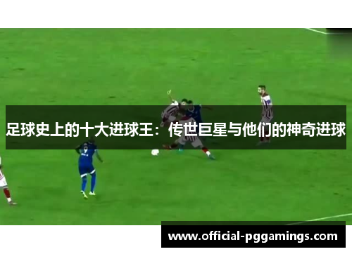 足球史上的十大进球王：传世巨星与他们的神奇进球