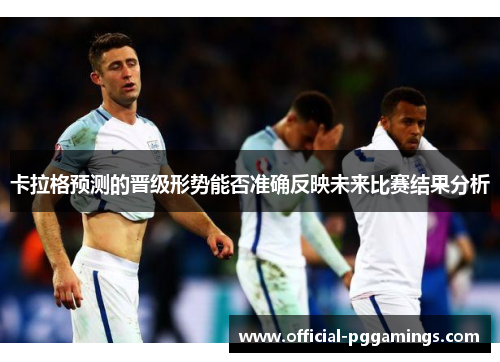 卡拉格预测的晋级形势能否准确反映未来比赛结果分析