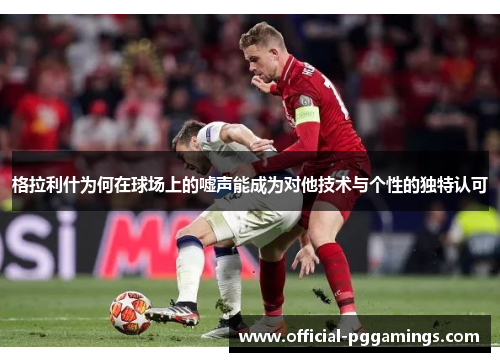 格拉利什为何在球场上的嘘声能成为对他技术与个性的独特认可 格拉利什为何在球场上的嘘声能成为对他技术与个性的独特认可