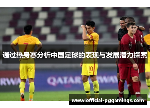 通过热身赛分析中国足球的表现与发展潜力探索 通过热身赛分析中国足球的表现与发展潜力探索