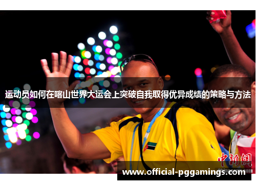 运动员如何在喀山世界大运会上突破自我取得优异成绩的策略与方法 运动员如何在喀山世界大运会上突破自我取得优异成绩的策略与方法