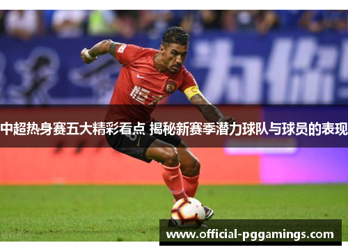 中超热身赛五大精彩看点 揭秘新赛季潜力球队与球员的表现 中超热身赛五大精彩看点 揭秘新赛季潜力球队与球员的表现