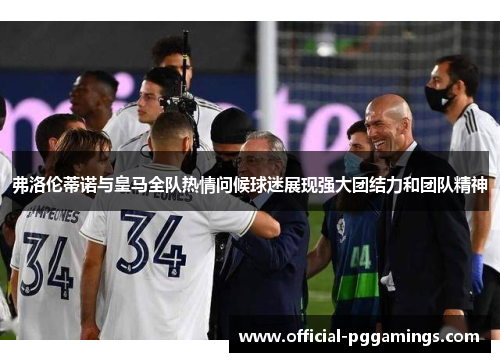 弗洛伦蒂诺与皇马全队热情问候球迷展现强大团结力和团队精神