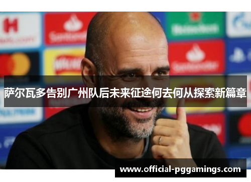 萨尔瓦多告别广州队后未来征途何去何从探索新篇章