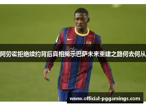 阿劳霍拒绝续约背后真相揭示巴萨未来重建之路何去何从