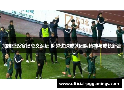 加维重返赛场意义深远 超越进球成就团队精神与成长新高