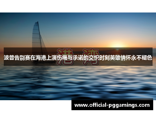 波普告别赛在海港上演伤痛与承诺的交织时刻英雄情怀永不褪色