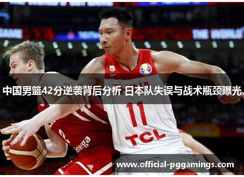 中国男篮42分逆袭背后分析 日本队失误与战术瓶颈曝光
