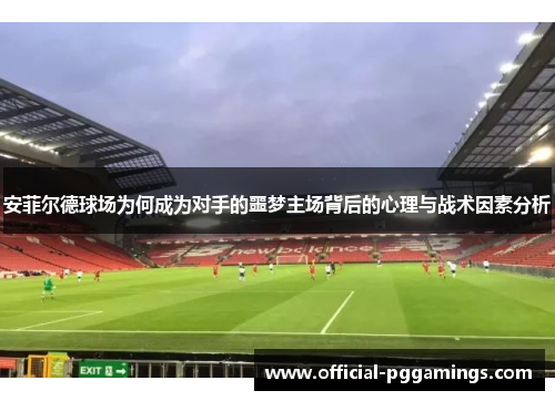安菲尔德球场为何成为对手的噩梦主场背后的心理与战术因素分析 安菲尔德球场为何成为对手的噩梦主场背后的心理与战术因素分析