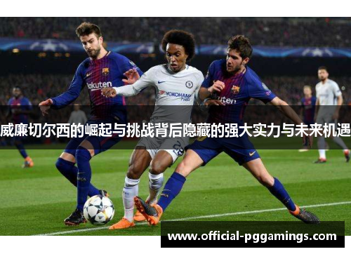 威廉切尔西的崛起与挑战背后隐藏的强大实力与未来机遇