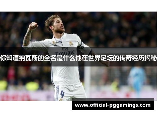 你知道纳瓦斯的全名是什么他在世界足坛的传奇经历揭秘