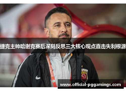 捷克主帅哈谢克赛后深刻反思三大核心观点直击失利根源 捷克主帅哈谢克赛后深刻反思三大核心观点直击失利根源