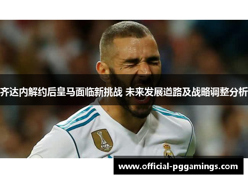 齐达内解约后皇马面临新挑战 未来发展道路及战略调整分析
