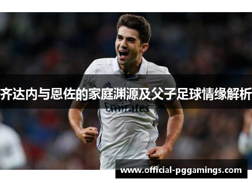 齐达内与恩佐的家庭渊源及父子足球情缘解析