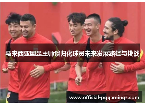 马来西亚国足主帅谈归化球员未来发展路径与挑战 马来西亚国足主帅谈归化球员未来发展路径与挑战