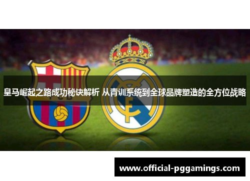皇马崛起之路成功秘诀解析 从青训系统到全球品牌塑造的全方位战略